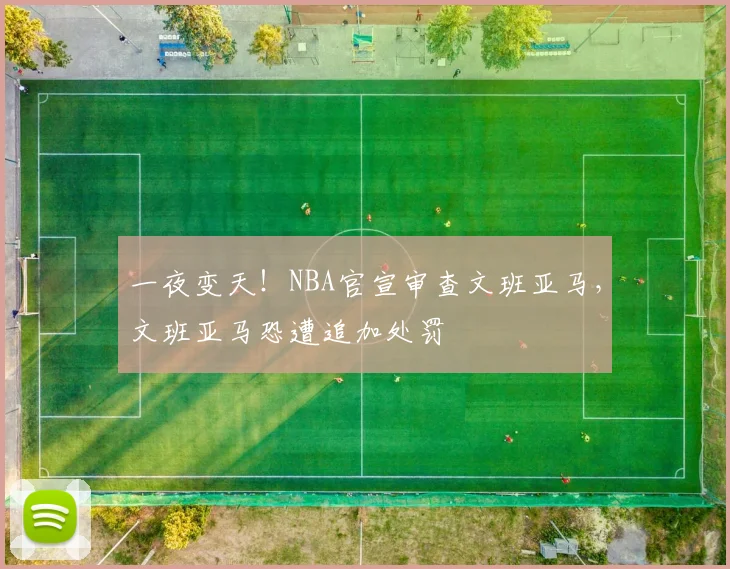 一夜变天！NBA官宣审查文班亚马，文班亚马恐遭追加处罚