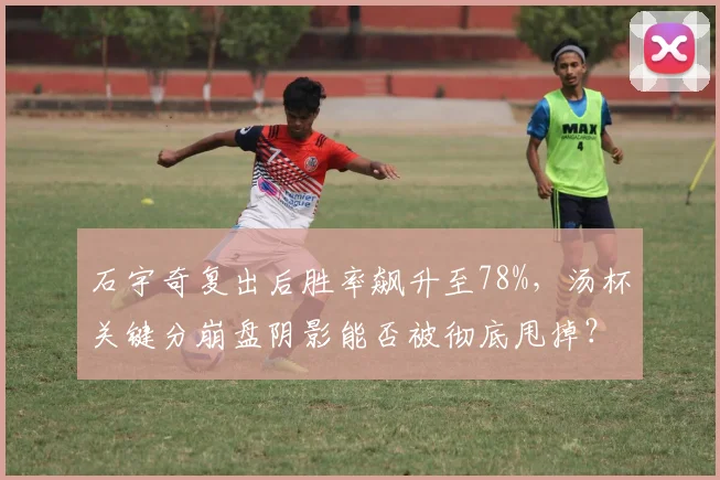 石宇奇复出后胜率飙升至78%，汤杯关键分崩盘阴影能否被彻底甩掉？