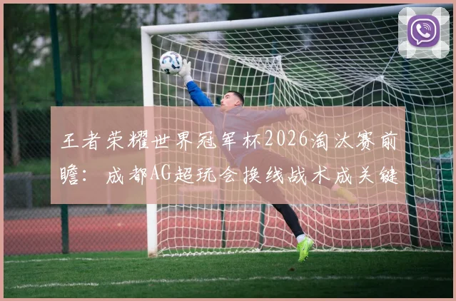 王者荣耀世界冠军杯2026淘汰赛前瞻：成都AG超玩会换线战术成关键变量